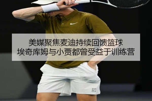 美媒聚焦麦迪持续回馈篮球 埃奇库姆与小贾都曾受益于训练营