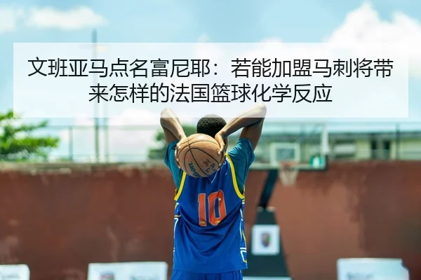 文班亚马点名富尼耶：若能加盟马刺将带来怎样的法国篮球化学反应