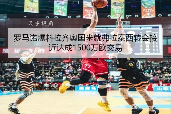 罗马诺爆料拉齐奥国米就弗拉泰西转会接近达成1500万欧交易