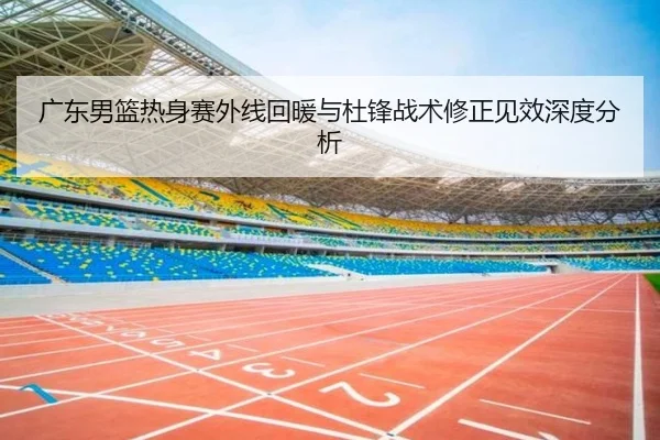 广东男篮热身赛外线回暖与杜锋战术修正见效深度分析